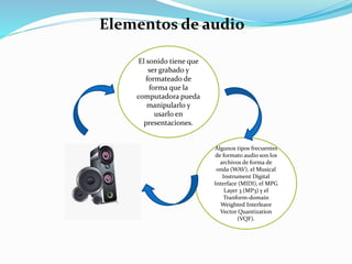 Elementos de audio
El sonido tiene que
ser grabado y
formateado de
forma que la
computadora pueda
manipularlo y
usarlo en
presentaciones.
Algunos tipos frecuentes
de formato audio son los
archivos de forma de
onda (WAV), el Musical
Instrument Digital
Interface (MIDI), el MPG
Layer 3 (MP3) y el
Tranform-domain
Weighted Interleave
Vector Quantization
(VQF).
 
