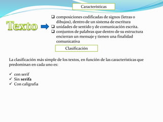 Características
Clasificación
 composiciones codificadas de signos (letras o
dibujos), dentro de un sistema de escritura
 unidades de sentido y de comunicación escrita.
 conjuntos de palabras que dentro de su estructura
encierran un mensaje y tienen una finalidad
comunicativa
La clasificación más simple de los textos, en función de las características que
predominan en cada uno es:
 con serif
 Sin serifa
 Con caligrafia
 