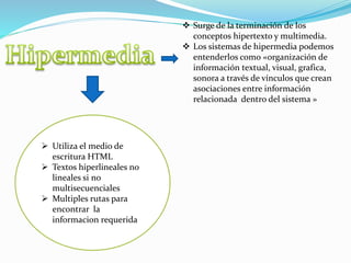  Surge de la terminación de los
conceptos hipertexto y multimedia.
 Los sistemas de hipermedia podemos
entenderlos como «organización de
información textual, visual, grafica,
sonora a través de vínculos que crean
asociaciones entre información
relacionada dentro del sistema »
 Utiliza el medio de
escritura HTML
 Textos hiperlineales no
lineales si no
multisecuenciales
 Multiples rutas para
encontrar la
informacion requerida
 