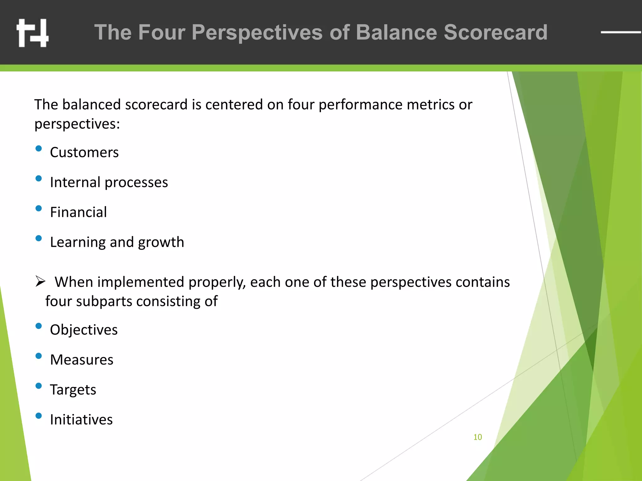 10
The Four Perspectives of Balance Scorecard
The balanced scorecard is centered on four performance metrics or
perspectives:
• Customers
• Internal processes
• Financial
• Learning and growth
➢ When implemented properly, each one of these perspectives contains
four subparts consisting of
• Objectives
• Measures
• Targets
• Initiatives
 