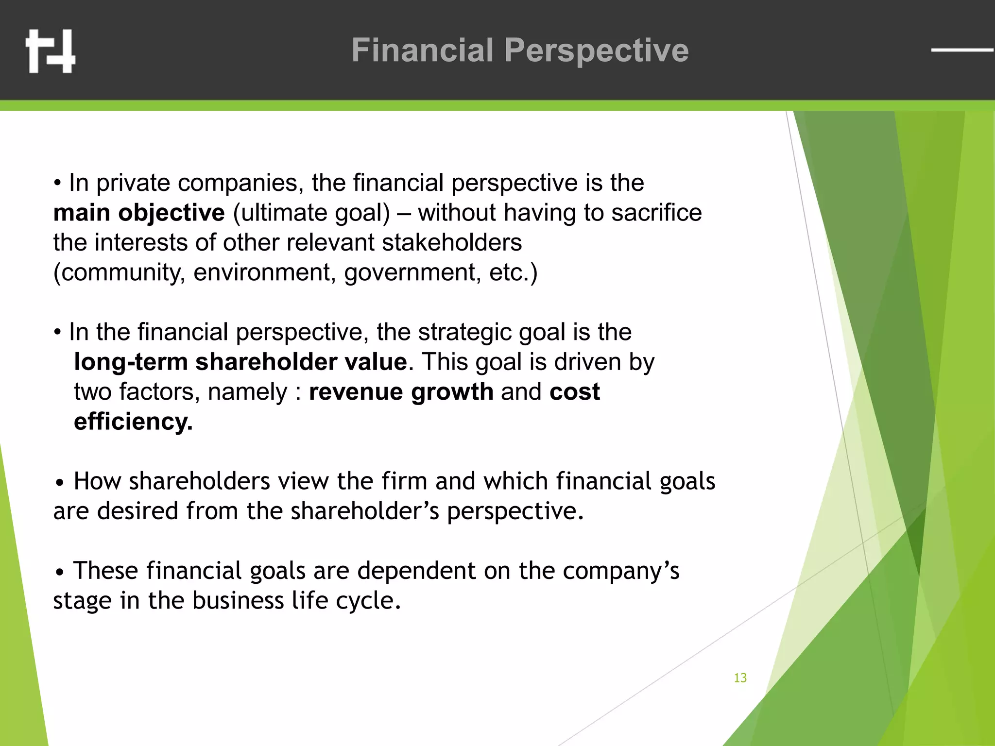 13
Financial Perspective
• In private companies, the financial perspective is the
main objective (ultimate goal) – without having to sacrifice
the interests of other relevant stakeholders
(community, environment, government, etc.)
• In the financial perspective, the strategic goal is the
long-term shareholder value. This goal is driven by
two factors, namely : revenue growth and cost
efficiency.
• How shareholders view the firm and which financial goals
are desired from the shareholder’s perspective.
• These financial goals are dependent on the company’s
stage in the business life cycle.
 