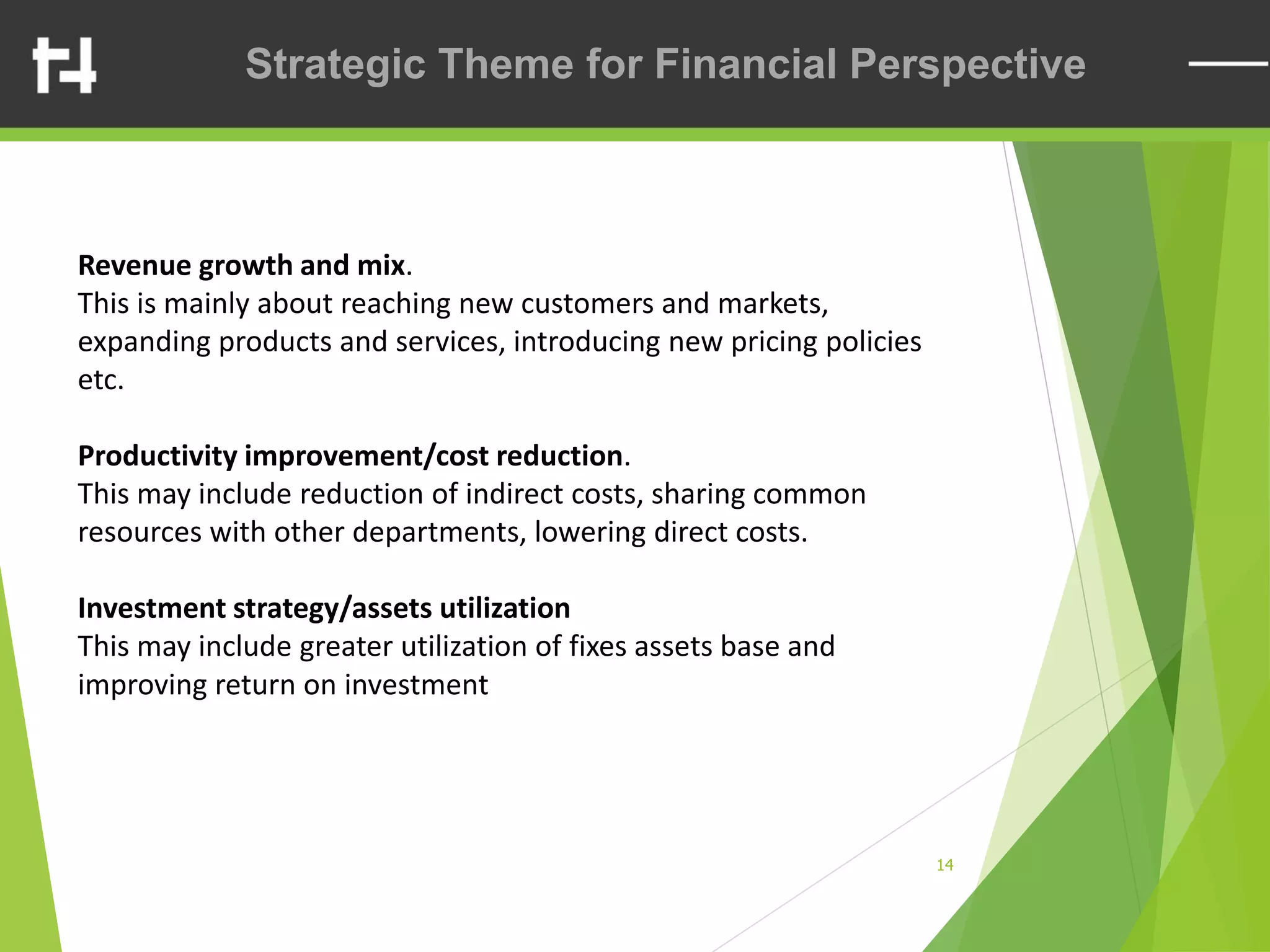 14
Strategic Theme for Financial Perspective
Revenue growth and mix.
This is mainly about reaching new customers and markets,
expanding products and services, introducing new pricing policies
etc.
Productivity improvement/cost reduction.
This may include reduction of indirect costs, sharing common
resources with other departments, lowering direct costs.
Investment strategy/assets utilization
This may include greater utilization of fixes assets base and
improving return on investment
 