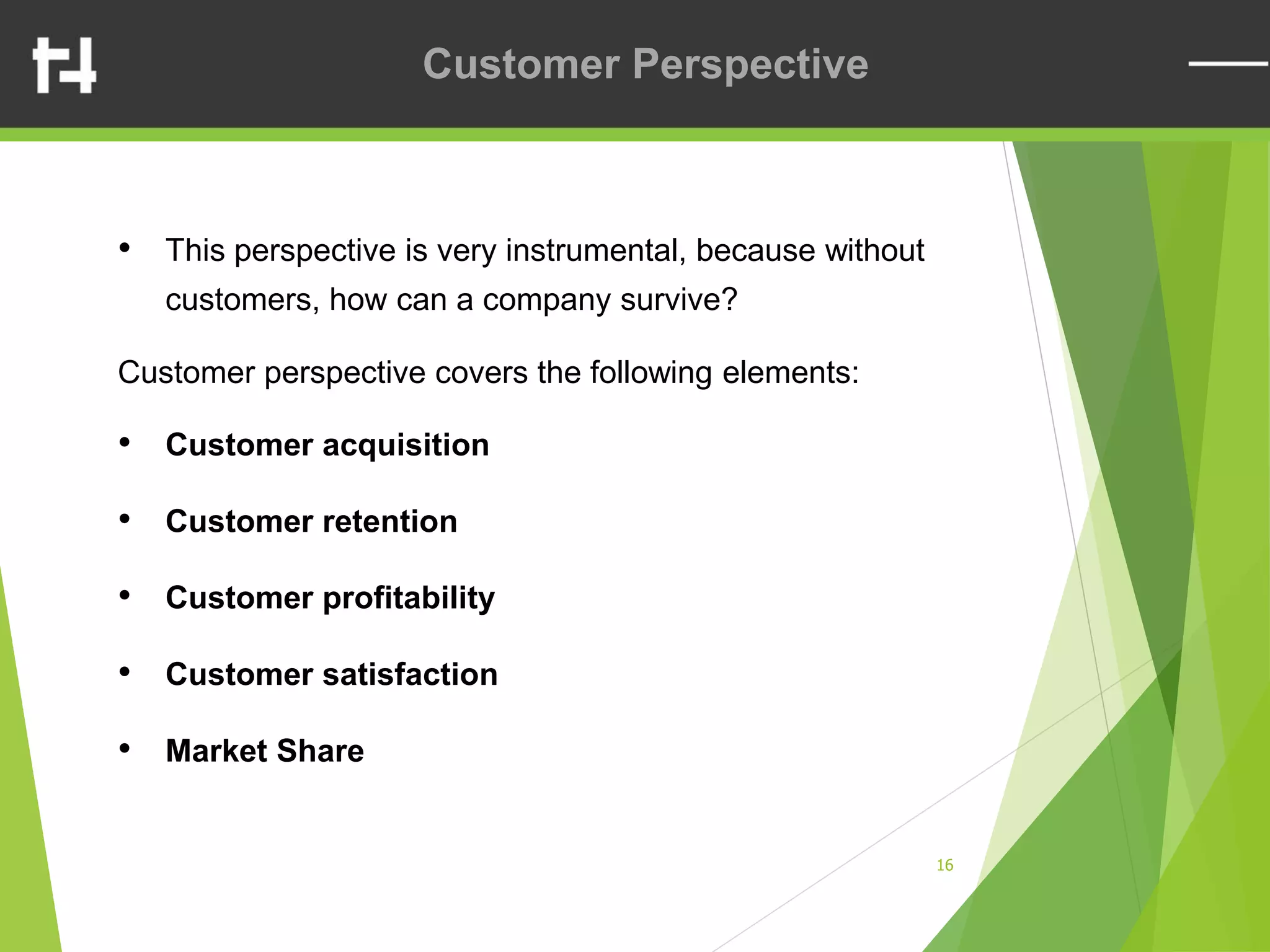 16
Customer Perspective
• This perspective is very instrumental, because without
customers, how can a company survive?
Customer perspective covers the following elements:
• Customer acquisition
• Customer retention
• Customer profitability
• Customer satisfaction
• Market Share
 