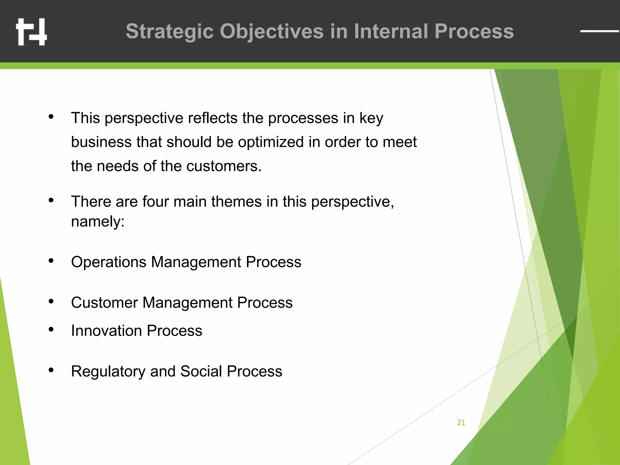 21
Strategic Objectives in Internal Process
• This perspective reflects the processes in key
business that should be optimized in order to meet
the needs of the customers.
• There are four main themes in this perspective,
namely:
• Operations Management Process
• Customer Management Process
• Innovation Process
• Regulatory and Social Process
 