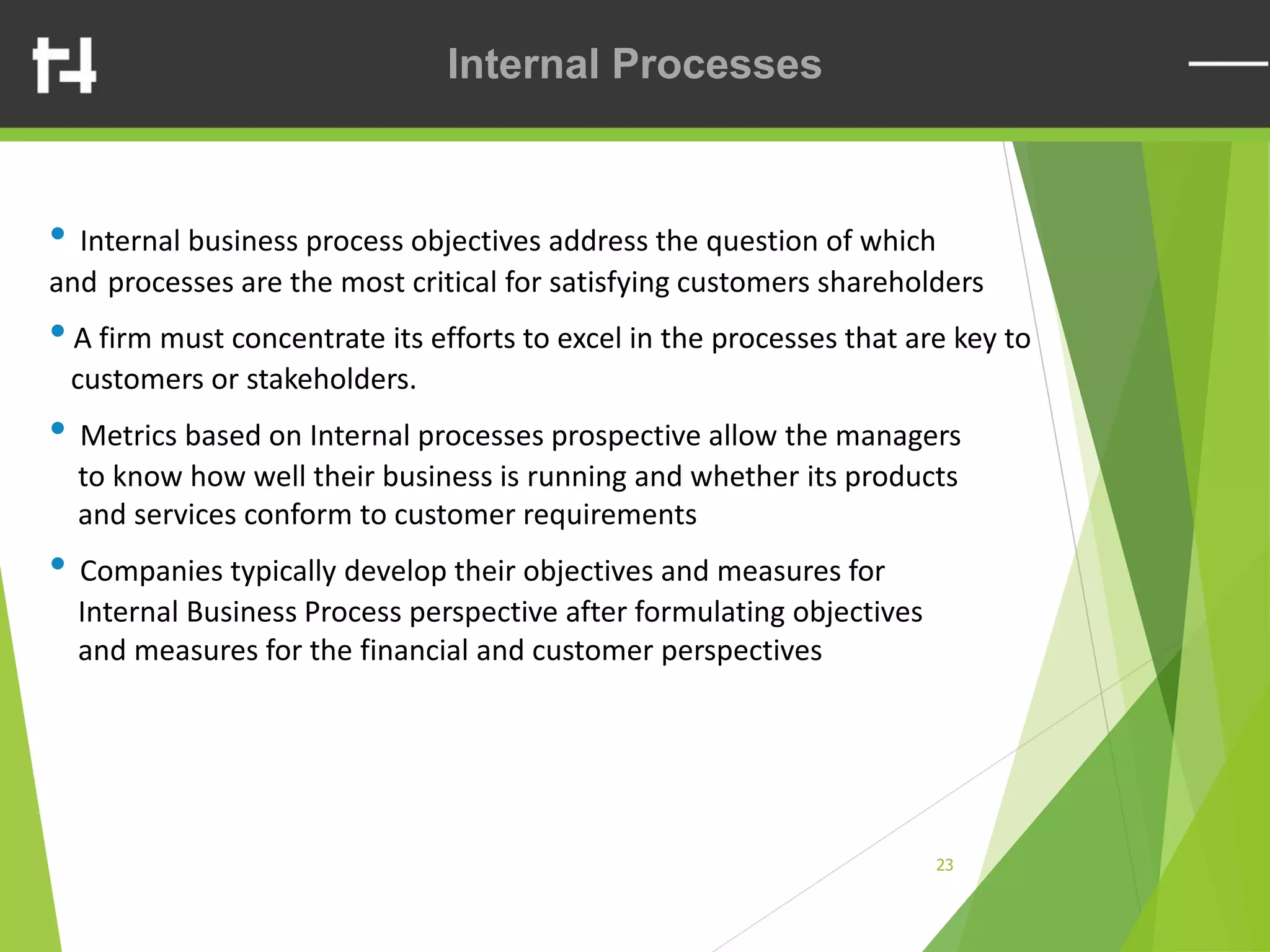 23
Internal Processes
• Internal business process objectives address the question of which
and processes are the most critical for satisfying customers shareholders
•A firm must concentrate its efforts to excel in the processes that are key to
customers or stakeholders.
• Metrics based on Internal processes prospective allow the managers
to know how well their business is running and whether its products
and services conform to customer requirements
• Companies typically develop their objectives and measures for
Internal Business Process perspective after formulating objectives
and measures for the financial and customer perspectives
 