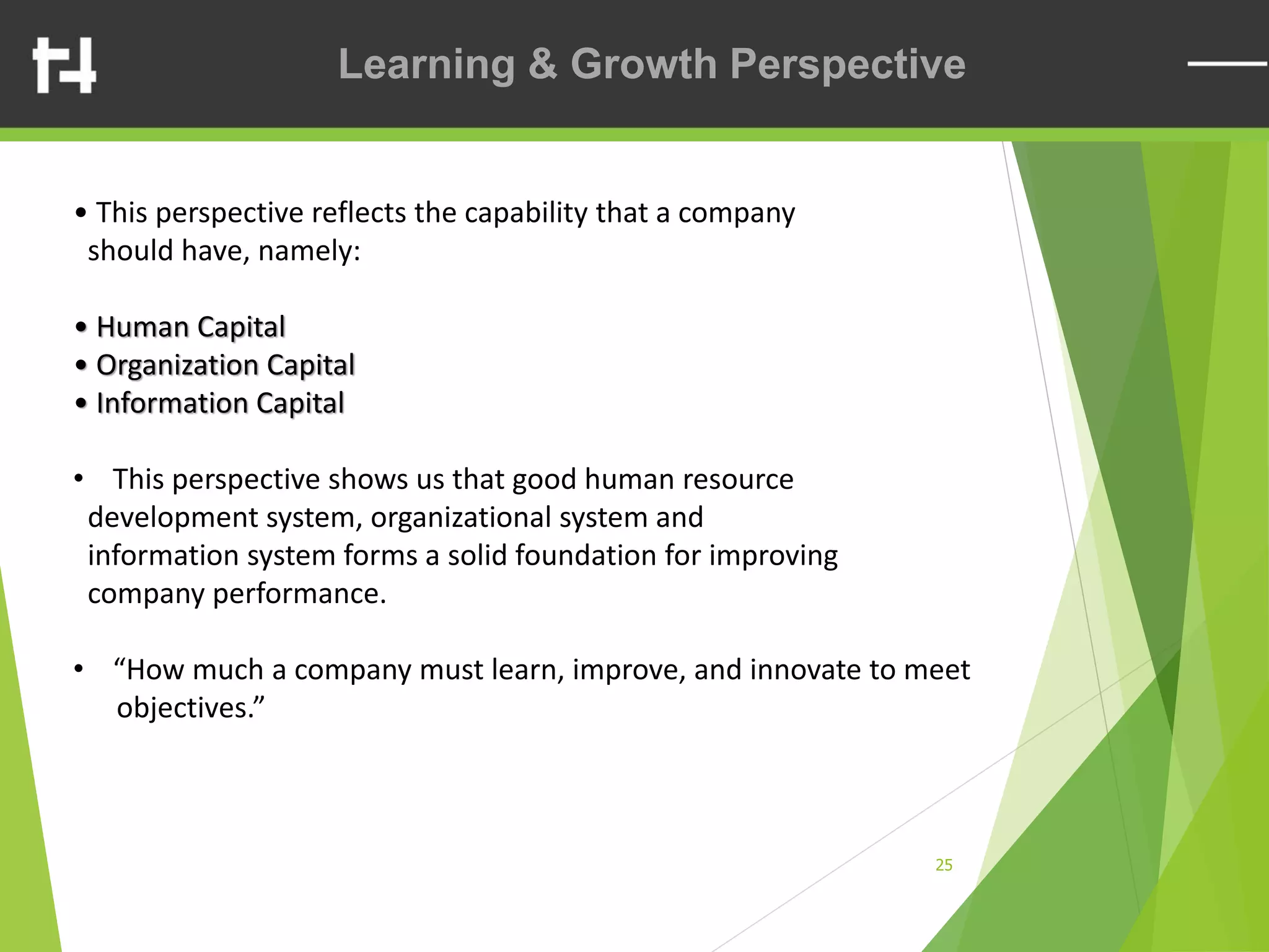25
Learning & Growth Perspective
• This perspective reflects the capability that a company
should have, namely:
• Human Capital
• Organization Capital
• Information Capital
• This perspective shows us that good human resource
development system, organizational system and
information system forms a solid foundation for improving
company performance.
• “How much a company must learn, improve, and innovate to meet
objectives.”
 