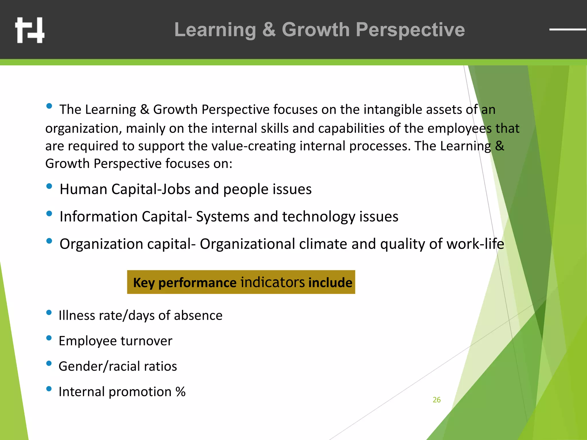26
Contents
• The Learning & Growth Perspective focuses on the intangible assets of an
organization, mainly on the internal skills and capabilities of the employees that
are required to support the value-creating internal processes. The Learning &
Growth Perspective focuses on:
• Human Capital-Jobs and people issues
• Information Capital- Systems and technology issues
• Organization capital- Organizational climate and quality of work-life
Key performance indicators include
• Illness rate/days of absence
• Employee turnover
• Gender/racial ratios
• Internal promotion %
Learning & Growth Perspective
 