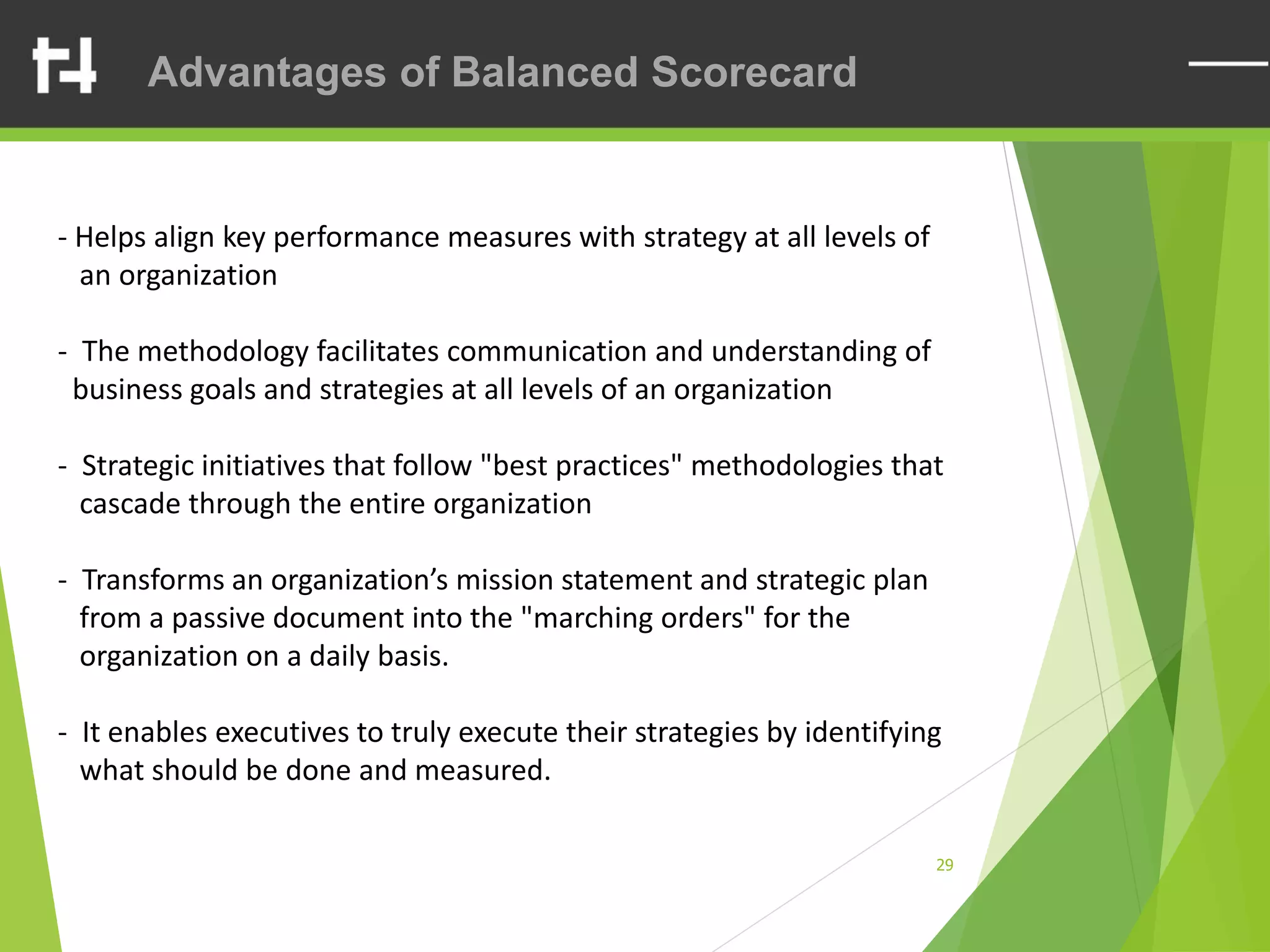 29
Advantages of Balanced Scorecard
- Helps align key performance measures with strategy at all levels of
an organization
- The methodology facilitates communication and understanding of
business goals and strategies at all levels of an organization
- Strategic initiatives that follow "best practices" methodologies that
cascade through the entire organization
- Transforms an organization’s mission statement and strategic plan
from a passive document into the "marching orders" for the
organization on a daily basis.
- It enables executives to truly execute their strategies by identifying
what should be done and measured.
 