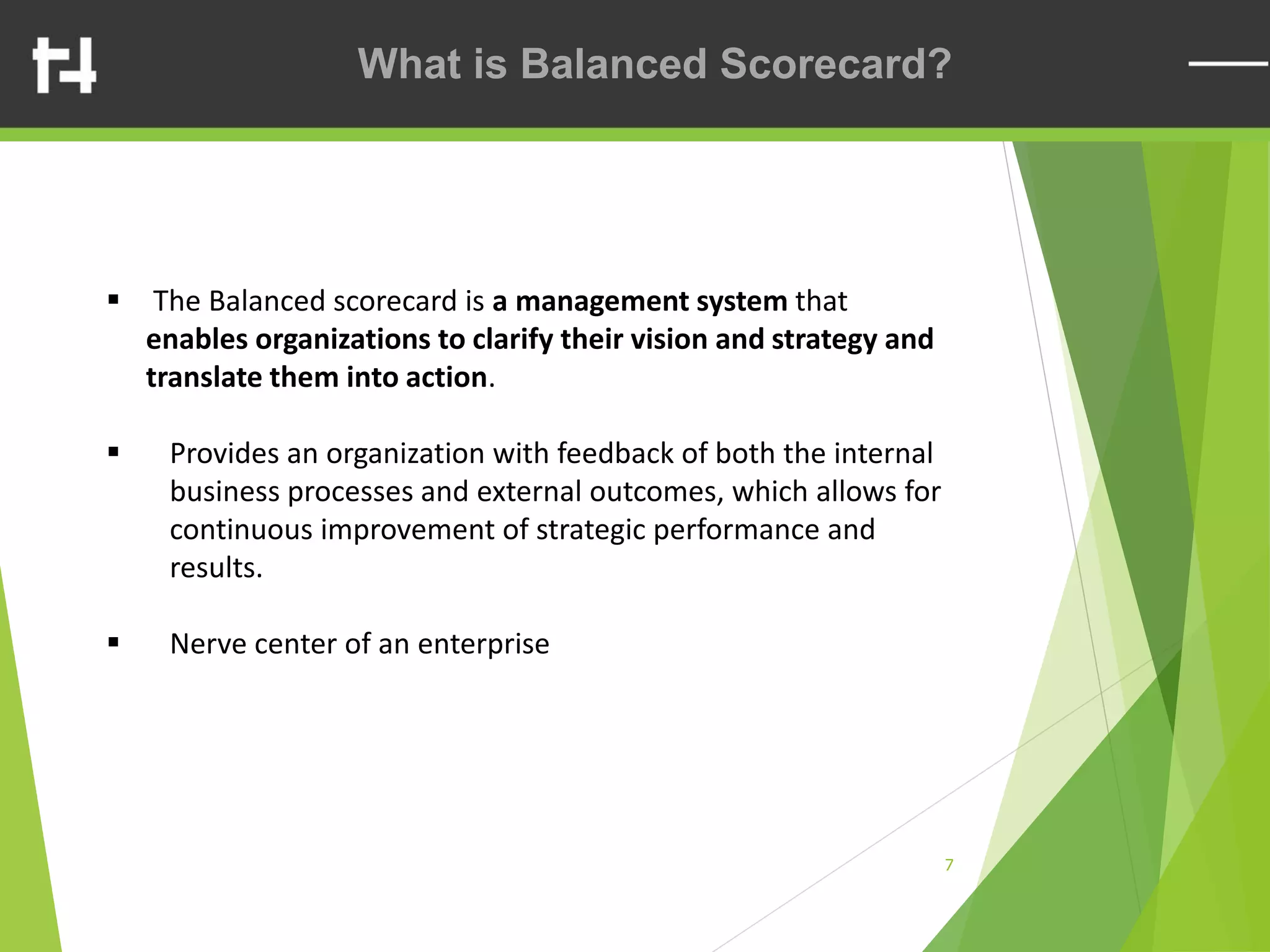 7
What is Balanced Scorecard?
▪ The Balanced scorecard is a management system that
enables organizations to clarify their vision and strategy and
translate them into action.
▪ Provides an organization with feedback of both the internal
business processes and external outcomes, which allows for
continuous improvement of strategic performance and
results.
▪ Nerve center of an enterprise
 