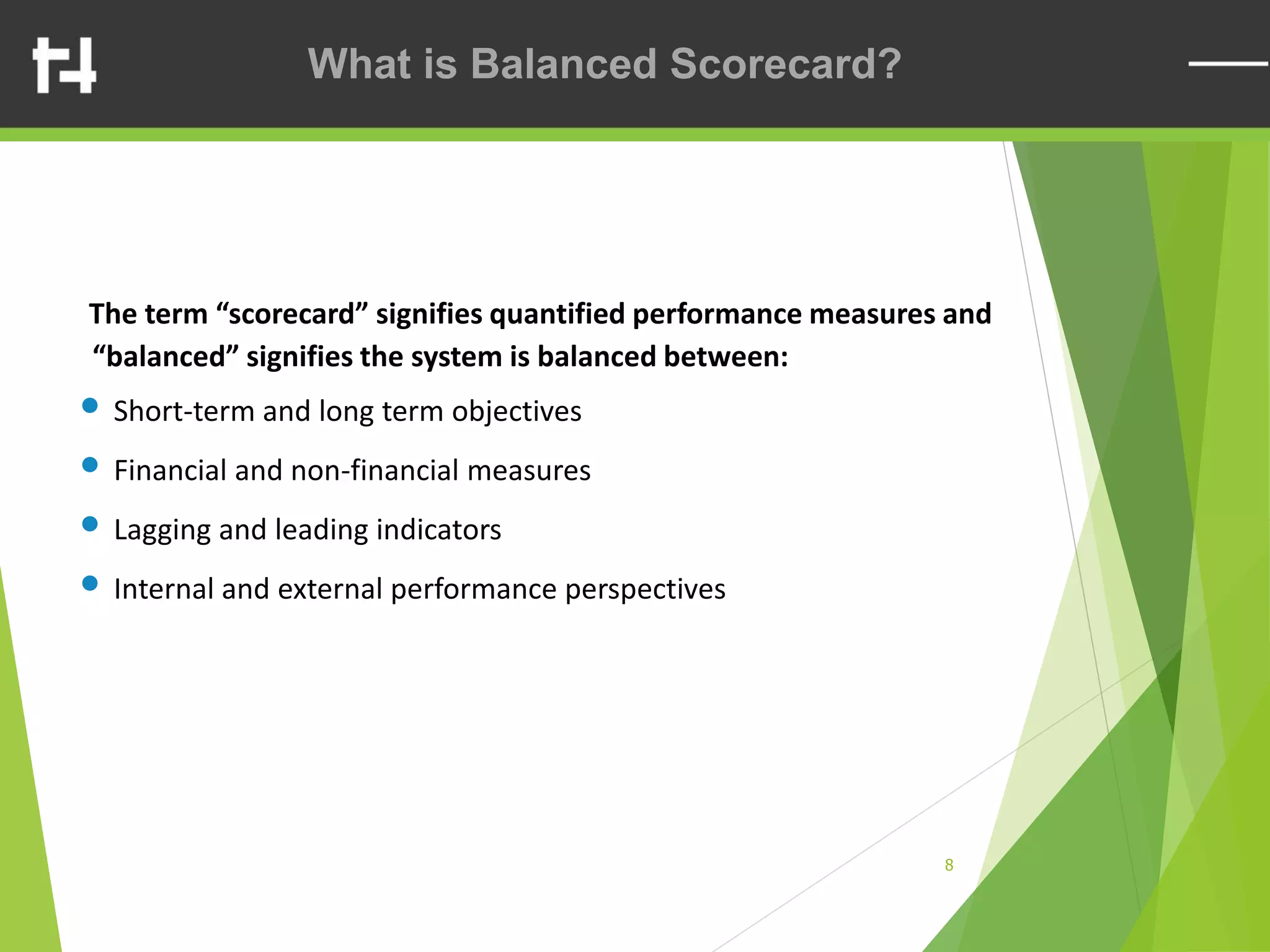 8
The term “scorecard” signifies quantified performance measures and
“balanced” signifies the system is balanced between:
• Short-term and long term objectives
• Financial and non-financial measures
• Lagging and leading indicators
• Internal and external performance perspectives
What is Balanced Scorecard?
 