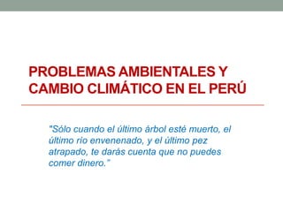 PROBLEMAS AMBIENTALES Y
CAMBIO CLIMÁTICO EN EL PERÚ
"Sólo cuando el último árbol esté muerto, el
último río envenenado, y el último pez
atrapado, te darás cuenta que no puedes
comer dinero.”
 