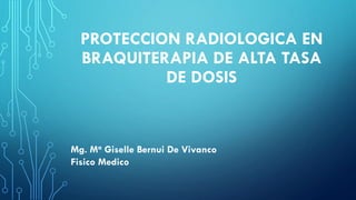 PROTECCION RADIOLOGICA EN
BRAQUITERAPIA DE ALTA TASA
DE DOSIS
Mg. Ma Giselle Bernui De Vivanco
Fisico Medico
 