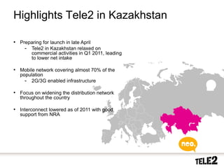 Highlights Tele2 in Kazakhstan

     • Preparing for launch in late April
         - Tele2 in Kazakhstan relaxed on
                   commercial activities in Q1 2011, leading
                   to lower net intake

     • Mobile network covering almost 70% of the
       population
         - 2G/3G enabled infrastructure

     • Focus on widening the distribution network
       throughout the country

     • Interconnect lowered as of 2011 with good
       support from NRA




18    2010-10-20
 