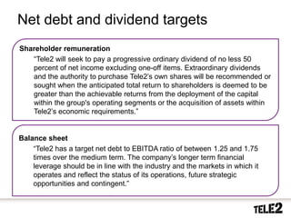 Net debt and dividend targets
     Shareholder remuneration
        “Tele2 will seek to pay a progressive ordinary dividend of no less 50
        percent of net income excluding one-off items. Extraordinary dividends
        and the authority to purchase Tele2’s own shares will be recommended or
        sought when the anticipated total return to shareholders is deemed to be
        greater than the achievable returns from the deployment of the capital
        within the group's operating segments or the acquisition of assets within
        Tele2’s economic requirements.”


     Balance sheet
         “Tele2 has a target net debt to EBITDA ratio of between 1.25 and 1.75
         times over the medium term. The company’s longer term financial
         leverage should be in line with the industry and the markets in which it
         operates and reflect the status of its operations, future strategic
         opportunities and contingent.”


27    2010-10-20
 