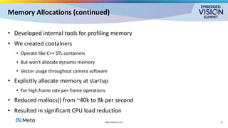 Memory Allocations (continued)
• Developed internal tools for profiling memory
• We created containers
• Operate like C++ STL containers
• But won't allocate dynamic memory
• Vector usage throughout camera software
• Explicitly allocate memory at startup
• For high frame rate per-frame operations
• Reduced mallocs() from ~40k to 8k per second
• Resulted in significant CPU load reduction
13
Meta Platforms Inc
 