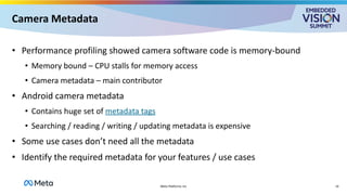 Camera Metadata
• Performance profiling showed camera software code is memory-bound
• Memory bound – CPU stalls for memory access
• Camera metadata – main contributor
• Android camera metadata
• Contains huge set of metadata tags
• Searching / reading / writing / updating metadata is expensive
• Some use cases don’t need all the metadata
• Identify the required metadata for your features / use cases
14
Meta Platforms Inc
 