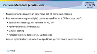 Camera Metadata (continued)
• Mobile phones require an extensive set of camera metadata
• But always running (multiple) cameras used for AI / CV features don't:
• Several metadata tags not relevant for AI / CV
• Remove unnecessary metadata
• Simpler caching
• Refactor the metadata search / update code
• Above optimizations resulted in significant performance improvement
15
Meta Platforms Inc
 