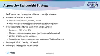 Approach – Lightweight Strategy
• Performance of the camera software is a major concern.
• Camera software stack should
• Consume less compute, memory, power
• Allow multiple camera applications / services to run in parallel
• Default camera software stack from silicon vendors
• Consumes > 40% of the CPU
• Allocates more memory and is not fixed (dynamically increasing)
• Written for color camera use cases
• Not optimized for mono cameras used for various CV / AI applications
• Develop tools to identify bottlenecks
• Develop a strategy for optimization
5
Meta Platforms Inc
 