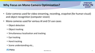 Why Focus on Mono Camera Optimization?
• Color cameras used for video streaming, recording, snapshot (for human visual)
and object recognition (computer vision)
• Mono cameras used for various AI and CV use cases
• Object detection
• Object tracking
• Simultaneous localization and tracking
• Eye tracking
• Hand tracking
• Scene understanding etc.,
Meta Platforms Inc 6
 
