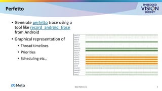 Perfetto
• Generate perfetto trace using a
tool like record_android_trace
from Android
• Graphical representation of
• Thread timelines
• Priorities
• Scheduling etc.,
9
Meta Platforms Inc
 