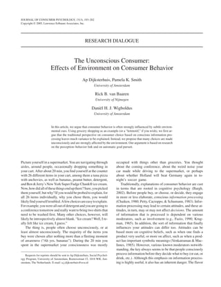JOURNAL OF CONSUMER PSYCHOLOGY, 15(3), 193–202
Copyright © 2005, Lawrence Erlbaum Associates, Inc.




                                                                       RESEARCH DIALOGUE



                                                      The Unconscious Consumer:
THE UNCONSCIOUS CONSUMER
DIJKSTERHUIS, SMITH, VAN BAAREN, WIGBOLDUS   Effects of Environment on Consumer Behavior
                                                                     Ap Dijksterhuis, Pamela K. Smith
                                                                              University of Amsterdam

                                                                               Rick B. van Baaren
                                                                               University of Nijmegen

                                                                            Daniël H. J. Wigboldus
                                                                              University of Amsterdam


                                             In this article, we argue that consumer behavior is often strongly influenced by subtle environ-
                                             mental cues. Using grocery shopping as an example (or a “leitmotif,” if you wish), we first ar-
                                             gue that the traditional perspective on consumer choice based on conscious information pro-
                                             cessing leaves much variance to be explained. Instead, we propose that many choices are made
                                             unconsciously and are strongly affected by the environment. Our argument is based on research
                                             on the perception–behavior link and on automatic goal pursuit.



Picture yourself in a supermarket. You are navigating through                                   occupied with things other than groceries. You thought
aisles, around people, occasionally dropping something in                                       about the coming conference, about the weird noise your
your cart. After about 20 min, you find yourself at the counter                                 car made while driving to the supermarket, or perhaps
with 26 different items in your cart, among them a tuna pizza                                   about whether Holland will beat Germany again in to-
with anchovies, as well as bananas, peanut butter, detergent,                                   night’s soccer game.
and Ben & Jerry’s New York Super Fudge Chunk® ice cream.                                            Traditionally, explanations of consumer behavior are cast
Now, how did all of these things end up there? Sure, you picked                                 in terms that are rooted in cognitive psychology (Bargh,
them yourself, but why? If you would be probed to explain, for                                  2002). Before people buy, or choose, or decide, they engage
all 26 items individually, why you chose them, you would                                        in more or less elaborate, conscious information processing
likely find yourself troubled. A few choices are easy to explain.                               (Chaiken, 1980; Petty, Cacioppo, & Schumann, 1983). Infor-
For example, you were all out of detergent and you are going to                                 mation processing may lead to certain attitudes, and these at-
a conference tomorrow and really want to bring two shirts that                                  titudes, in turn, may or may not affect decisions. The amount
need to be washed first. Many other choices, however, will                                      of information that is processed is dependent on various
likely be introspectively almost blank. “Ice cream? Well, I re-                                 moderators, such as involvement (e.g., Fazio, 1990; Krug-
ally felt like ice cream, I guess.”                                                             man, 1965). In addition, the sort of information that finally
    The thing is, people often choose unconsciously, or at                                      influences your attitudes can differ too. Attitudes can be
least almost unconsciously. The majority of the items you                                       based more on cognitive beliefs, such as when one finds a
buy were chosen after nothing more than a fleeting moment                                       product very useful, or more on affect, such as when a prod-
of awareness (“Ah yes, bananas”). During the 20 min you                                         uct has important symbolic meanings (Venkatraman & Mac-
spent in the supermarket your consciousness was mostly                                          Innes, 1985). However, various known moderators notwith-
                                                                                                standing, the key always seems to be that people consciously
    Requests for reprints should be sent to Ap Dijksterhuis, Social Psychol-
                                                                                                process information before they decide what to buy (or eat, or
ogy Program, University of Amsterdam, Roetersstraat 15, 1018 WB, Am-                            drink, etc.). Although this emphasis on information process-
sterdam, The Netherlands. E-mail: a.j.dijksterhuis@uva.nl                                       ing is highly useful, it also has an inherent danger. The flavor
 