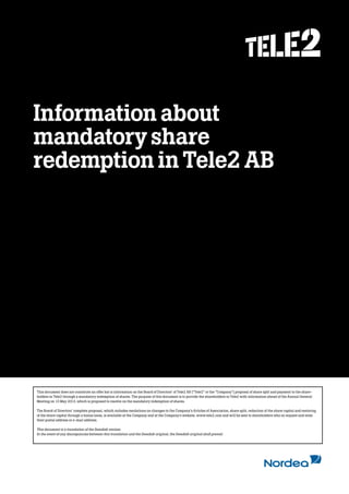 Kolumntitel
Information about
mandatory share
redemption in Tele2 AB
This document does not constitute an offer but is information on the Board of Directors’ of Tele2 AB (“Tele2” or the “Company”) proposal of share split and payment to the share-
holders in Tele2 through a mandatory redemption of shares. The purpose of this document is to provide the shareholders in Tele2 with information ahead of the Annual General
Meeting on 13 May 2013, which is proposed to resolve on the mandatory redemption of shares.
The Board of Directors’ complete proposal, which includes resolutions on changes to the Company’s Articles of Association, share split, reduction of the share capital and restoring
of the share capital through a bonus issue, is available at the Company and at the Company’s website, www.tele2.com and will be sent to shareholders who so request and state
their postal address or e-mail address.
This document is a translation of the Swedish version.
In the event of any discrepancies between this translation and the Swedish original, the Swedish original shall prevail.
 