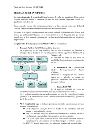 Pablo Martínez Domingo 4ºD 14/10/13
PROCOLOS DE RED EN WINDOWS:
Un protocolo de red o de comunicación es el conjunto de reglas que especifican el intercambio
de datos u órdenes durante la comunicación entre los hosts (equipos, impresoras de red, etc.)
que forman parte de la red
Estos protocolos pueden estar implementados tanto en el hardware que forma parte de la red,
como en los programas (software) que se usan para las comunicaciones.
Por tanto, si un equipo A quiere comunicarse con un equipo B de la misma red o de otra, será
preciso que ambos estén trabajando con el mismo protocolo de red (lenguaje), para que puedan
entenderse y se lleve a cabo la comunicación y se lleve a cabo la comunicación sin ningún tipo
de problemas.
Los protocolos de red que proporciona Windows XP son los siguientes:
 Protocolo NetBeui (NetBIOS Extended User Interface)
Es un protocolo de red muy sencillo y fácil de usar, desarrollado por Microsoft a
principios de la década de los noventa para los sistemas operativos Windows 95 y
Windows NT.
Es utilizado por redes de área local sin
posibilidad de comunicación con otras redes
locales.
 Protocolo IPX/SPXI (Internetwork
Packet Exchange/Sequenced Packet
Exchange)
Microsoft lo incorporó en sus sistemas
operativos, y además, ha creado un
protocolo compatible con éstos llamado
protocolo NwLink.
 Protocolo TCP/IP
Es el protocolo utilizado por todos los
ordenadores que se conectan a Internet, para que puedan comunicarse entre sí.
No es un único protocolo, sino que está compuesto por otros dos protocolos principales
que son el TCP (Transmission Control Protocol) y el IP (Internet Protocol), que son las
que le dan nombres.
 Nivel 5 (aplicaión): aquí se incluyen protocolos destinados a proporcionar servicios
software al usuario como:
 HTTP (Hypertext Transfer Protocol). Usado por las servidores web para
mostrar el contendio de las páginas.
 FTP (File Transfer Protocol). Permite la transferencia de archivos, se utiliza
con frecuencia para actualizar páginas web en servidores remotos.
 POP (Post Office Protocol).Protocolo que almacena los mensajes de correo
electrónico en un servidor en un servidor de correo para su posterior lectura.
 TELNET: permite la conexión a una aplicación remota desde otra aplicación.
 