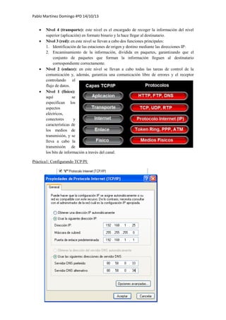 Pablo Martínez Domingo 4ºD 14/10/13
 Nivel 4 (transporte): este nivel es el encargado de recoger la información del nivel
superior (aplicación) en formato binario y la hace llegar al destinatario.
 Nivel 3 (red): en este nivel se llevan a cabo dos funciones principales:
1. Identificación de las estaciones de origen y destino mediante las direcciones IP:
2. Encaminamiento de la información, dividida en paquetes, garantizando que el
conjunto de paquetes que forman la información lleguen al destinatario
correspondiente correctamente.
 Nivel 2 (enlace): en este nivel se llevan a cabo todas las tareas de control de la
comunicación y, además, garantiza una comunicación libre de errores y el receptor
controlando el
flujo de datos.
 Nivel 1 (físico):
aquí se
especifican los
aspectos
eléctricos,
conectores y
características de
los medios de
transmisión, y se
lleva a cabo la
transmisión de
los bits de información a través del canal.
Práctica1: Configurando TCP/PI:
 