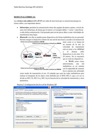 Pablo Martínez Domingo 4ºD 14/10/13
REDES INALÁMBRICAS:
Las wireless (sin cables) LAN o WAN son redes de área local que se caracterizan porque no
tienen cables, con importante ahorro.
 Infrarrojos: permiten la comunicación entres dos equipos de punto a punto, a través de
unos leds infrarrojos, de forma que el emisor y el receptor deben <<verse>> para llevar
a cabo dicha comunicación. Está pensado para enviar pocos datos a unas velocidades de
transferencia muy bajas.
 Bluetooth: con ella se pueden poner dispositivos de forma inalámbrica de uso personal.
Permite integrar el dispositivo dentro de una red de área local y acceder a la memoria de
éstos como si se tratara de
un recurso de la red. La
velocidad de transmisión
está en torno a los 400Kbpd
y el alcance entre
dispositivos es de entre 10 y
20 metros. No es necesario
que se vean los dispositivos.
 Wi-Fi: como vimos
anteriormente, una red
inalámbrica es un sistema
con la capacidad de conectar
host a nuestra red, utilizando
como medio de transmisión el aire. El estándar que usan las redes inalámbricas para
realizar el transporte de los datos viene definido por el IEEE 802.11, que a su vez se
divide en 802.11b, 802.11a y 802.11g en función de la velocidad de transmisión y otros
parámetros.
Practica 3: Configuración del firewall de Windows XP
 