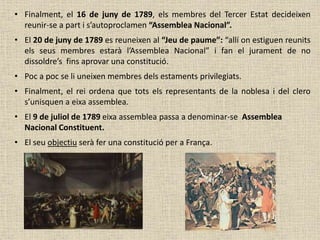 • Finalment, el 16 de juny de 1789, els membres del Tercer Estat decideixen
reunir-se a part i s’autoproclamen “Assemblea Nacional”.
• El 20 de juny de 1789 es reuneixen al “Jeu de paume”: “allí on estiguen reunits
els seus membres estarà l’Assemblea Nacional” i fan el jurament de no
dissoldre’s fins aprovar una constitució.
• Poc a poc se li uneixen membres dels estaments privilegiats.
• Finalment, el rei ordena que tots els representants de la noblesa i del clero
s’unisquen a eixa assemblea.
• El 9 de juliol de 1789 eixa assemblea passa a denominar-se Assemblea
Nacional Constituent.
• El seu objectiu serà fer una constitució per a França.
 