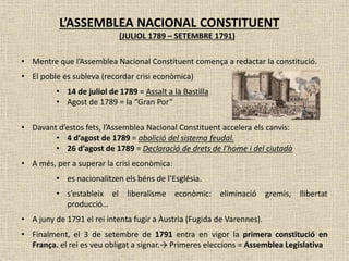 L’ASSEMBLEA NACIONAL CONSTITUENT
(JULIOL 1789 – SETEMBRE 1791)
• Mentre que l’Assemblea Nacional Constituent comença a redactar la constitució.
• El poble es subleva (recordar crisi econòmica)
• 14 de juliol de 1789 = Assalt a la Bastilla
• Agost de 1789 = la “Gran Por”
• Davant d’estos fets, l’Assemblea Nacional Constituent accelera els canvis:
• 4 d’agost de 1789 = abolició del sistema feudal.
• 26 d’agost de 1789 = Declaració de drets de l’home i del ciutadà
• A més, per a superar la crisi econòmica:
• es nacionalitzen els béns de l’Església.
• s’estableix el liberalisme econòmic: eliminació gremis, llibertat
producció…
• A juny de 1791 el rei intenta fugir a Àustria (Fugida de Varennes).
• Finalment, el 3 de setembre de 1791 entra en vigor la primera constitució en
França. el rei es veu obligat a signar.→ Primeres eleccions = Assemblea Legislativa
 
