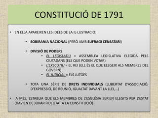 CONSTITUCIÓ DE 1791
• EN ELLA APAREIXEN LES IDEES DE LA IL·LUSTRACIÓ:
• SOBIRANIA NACIONAL (PERÒ AMB SUFRAGI CENSATARI)
• DIVISIÓ DE PODERS:
• EL LEGISLATIU = ASSEMBLEA LEGISLATIVA ELEGIDA PELS
CIUTADANS (ELS QUE PODEN VOTAR)
• L’EXECUTIU = EL REI (ELL ÉS EL QUE ELEGEIX ALS MEMBRES DEL
GOVERN)
• EL JUDICIAL = ELS JUTGES
• TOTA UNA SÈRIE DE DRETS INDIVIDUALS (LLIBERTAT D’ASSOCIACIÓ,
D’EXPRESSIÓ, DE REUNIÓ, IGUALTAT DAVANT LA LLEI,…)
• A MÉS, ESTABLIA QUE ELS MEMBRES DE L’ESGLÉSIA SERIEN ELEGITS PER L’ESTAT
(HAVIEN DE JURAR FIDELITAT A LA CONSTITUCIÓ)
 
