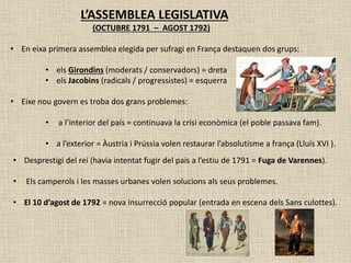 L’ASSEMBLEA LEGISLATIVA
(OCTUBRE 1791 – AGOST 1792)
• En eixa primera assemblea elegida per sufragi en França destaquen dos grups:
• els Girondins (moderats / conservadors) = dreta
• els Jacobins (radicals / progressistes) = esquerra
• Eixe nou govern es troba dos grans problemes:
• a l’interior del país = continuava la crisi econòmica (el poble passava fam).
• a l’exterior = Àustria i Prússia volen restaurar l’absolutisme a frança (Lluís XVI ).
• Desprestigi del rei (havia intentat fugir del país a l’estiu de 1791 = Fuga de Varennes).
• Els camperols i les masses urbanes volen solucions als seus problemes.
• El 10 d’agost de 1792 = nova insurrecció popular (entrada en escena dels Sans culottes).
 