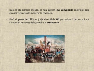 • Durant els primers mesos, el nou govern (La Convenció) controlat pels
girondins, tracta de moderar la revolució.
• Però el gener de 1793, es jutja al rei Lluís XVI per traïdor i per un sol vot
s’imposen les idees dels jacobins = executar-lo.
 