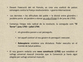 • Davant l’execució del rei francés, es crea una coalició de països
estrangers contra la França revolucionària = guerra internacional.
• Les derrotes + les dificultats del poble + la divisió entre girondins i
jacobins porta als jacobins a donar un colp d’Estat (1 de juny de 1793).
• Comença l’etapa més radical de la revolució, la coneguda com “El
Terror”: juny 1793 – juliol 1794:
• els girondins passen a ser perseguits.
• tot aquell contrari al nou govern és perseguit i executat.
• Robespierre estableix una dictadura. Poder executiu en el
Comité de Salud pública.
• El nou govern redacta una nova constitució (1793) que estableix el
sufragi universal masculí (recordar que la Convenció ja havia sigut
elegida per sufragi universal masculí).
 