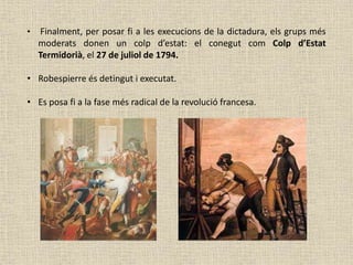 • Finalment, per posar fi a les execucions de la dictadura, els grups més
moderats donen un colp d’estat: el conegut com Colp d’Estat
Termidorià, el 27 de juliol de 1794.
• Robespierre és detingut i executat.
• Es posa fi a la fase més radical de la revolució francesa.
 