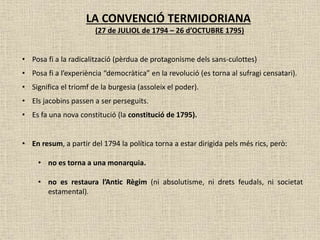LA CONVENCIÓ TERMIDORIANA
(27 de JULIOL de 1794 – 26 d’OCTUBRE 1795)
• Posa fi a la radicalització (pèrdua de protagonisme dels sans-culottes)
• Posa fi a l’experiència “democràtica” en la revolució (es torna al sufragi censatari).
• Significa el triomf de la burgesia (assoleix el poder).
• Els jacobins passen a ser perseguits.
• Es fa una nova constitució (la constitució de 1795).
• En resum, a partir del 1794 la política torna a estar dirigida pels més rics, però:
• no es torna a una monarquia.
• no es restaura l’Antic Règim (ni absolutisme, ni drets feudals, ni societat
estamental).
 