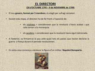 EL DIRECTORI
(26 d’OCTUBRE 1795 – 9 de NOVEMBRE de 1799)
• El nou govern, format per 5 membres, és elegit per sufragi censatari.
• Durant esta etapa, el directori ha de fer front a l’oposició de:
• els reialistes = consideraven que la revolució s’havia acabat i que
calia tornar a la monarquia.
• els jacobins = consideraven que la revolució havia sigut traïcionada.
• A l’exterior, va firmant-se la pau amb quasi tots els països que havien declarat la
guerra a frança durant el període revolucionari.
• En estos anys comença a destacar la figura d’un militar: Napoleó Bonaparte.
 