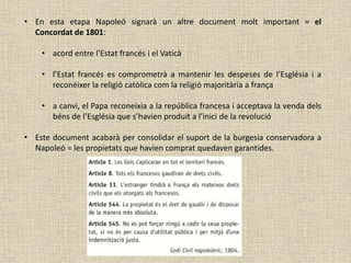 • En esta etapa Napoleó signarà un altre document molt important = el
Concordat de 1801:
• acord entre l’Estat francés i el Vaticà
• l’Estat francés es comprometrà a mantenir les despeses de l’Església i a
reconéixer la religió catòlica com la religió majoritària a frança
• a canvi, el Papa reconeixia a la república francesa i acceptava la venda dels
béns de l’Església que s’havien produit a l’inici de la revolució
• Este document acabarà per consolidar el suport de la burgesia conservadora a
Napoleó = les propietats que havien comprat quedaven garantides.
 