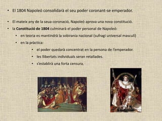 • El 1804 Napoleó consolidarà el seu poder coronant-se emperador.
• El mateix any de la seua coronació, Napoleó aprova una nova constitució.
• la Constitució de 1804 culminarà el poder personal de Napoleó:
• en teoria es mantindrà la sobirania nacional (sufragi universal masculí)
• en la pràctica:
• el poder quedarà concentrat en la persona de l’emperador.
• les llibertats individuals seran retallades.
• s’establirà una forta censura.
 