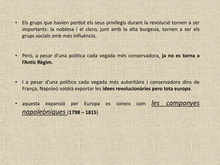 • Els grups que havien perdut els seus privilegis durant la revolució tornen a ser
importants: la noblesa i el clero, junt amb la alta burgesia, tornen a ser els
grups socials amb més influència.
• Però, a pesar d’una política cada vegada més conservadora, ja no es torna a
l’Antic Règim.
• I a pesar d’una política cada vegada més autoritàira i conservadora dins de
França, Napoleó voldrà exportar les idees revolucionàries pero tota europa.
• aquesta expansió per Europa es coneix com les campanyes
napoleòniques (1798 – 1815)
 