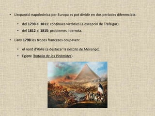 • L’expansió napoleónica per Europa es pot dividir en dos períodes diferenciats:
• del 1798 al 1811: contínues victòries (a excepció de Trafalgar).
• del 1812 al 1815: problemes i derrota.
• L’any 1798 les tropes franceses ocupaven:
• el nord d’iIàlia (a destacar la batalla de Marengo).
• Egipte (batalla de las Piràmides).
 