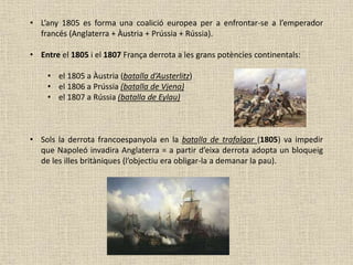 • L’any 1805 es forma una coalició europea per a enfrontar-se a l’emperador
francés (Anglaterra + Àustria + Prússia + Rússia).
• Entre el 1805 i el 1807 França derrota a les grans potències continentals:
• el 1805 a Àustria (batalla d’Austerlitz)
• el 1806 a Prússia (batalla de Vjena)
• el 1807 a Rússia (batalla de Eylau)
• Sols la derrota francoespanyola en la batalla de trafalgar (1805) va impedir
que Napoleó invadira Anglaterra = a partir d’eixa derrota adopta un bloqueig
de les illes britàniques (l’objectiu era obligar-la a demanar la pau).
 