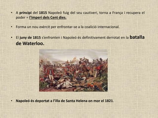 • A principi del 1815 Napoleó fuig del seu cautiveri, torna a França i recupera el
poder = l’Imperi dels Cent dies.
• Forma un nou exèrcit per enfrontar-se a la coalició internacional.
• El juny de 1815 s’enfronten i Napoleó és definitivament derrotat en la batalla
de Waterloo.
• Napoleó és deportat a l’illa de Santa Helena on mor el 1821.
 