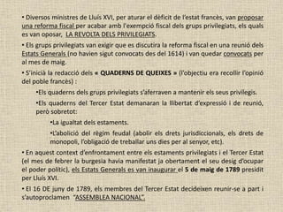 • Diversos ministres de Lluís XVI, per aturar el dèficit de l’estat francès, van proposar
una reforma fiscal per acabar amb l'exempció fiscal dels grups privilegiats, els quals
es van oposar, LA REVOLTA DELS PRIVILEGIATS.
• Els grups privilegiats van exigir que es discutira la reforma fiscal en una reunió dels
Estats Generals (no havien sigut convocats des del 1614) i van quedar convocats per
al mes de maig.
• S’inicià la redacció dels « QUADERNS DE QUEIXES » (l’objectiu era recollir l’opinió
del poble francès) :
•Els quaderns dels grups privilegiats s’aferraven a mantenir els seus privilegis.
•Els quaderns del Tercer Estat demanaran la llibertat d’expressió i de reunió,
però sobretot:
•La igualtat dels estaments.
•L’abolició del règim feudal (abolir els drets jurisdiccionals, els drets de
monopoli, l’obligació de treballar uns dies per al senyor, etc).
• En aquest context d’enfrontament entre els estaments privilegiats i el Tercer Estat
(el mes de febrer la burgesia havia manifestat ja obertament el seu desig d’ocupar
el poder polític), els Estats Generals es van inaugurar el 5 de maig de 1789 presidit
per Lluís XVI.
• El 16 DE juny de 1789, els membres del Tercer Estat decideixen reunir-se a part i
s’autoproclamen “ASSEMBLEA NACIONAL”.
 