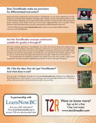 Does Text2Reader make any provisions
 for differentiated instruction?
 Nearly all of the assignments and activities in Text2Reader can be easily adapted to suit the
 levels your students need. Students will apply their reading, writing and speaking skills to real-
 world activities: debating current topics that matter to them, writing résumés, setting personal
 goals, creating visual media and much more—both independently and in groups. These
 authentic learning experiences are the cornerstone for differentiated instruction.
 *Visit the FAQ section at www.text2reader.com to find out more about differentiated
 instruction and Text2Reader.




 Are the Text2Reader excerpts and lessons
 suitable for grades 6 through 8?
All of the reading selections in Text2Reader are within the interest level and reading range
of middle school students. The fiction selections come from our popular Orca Soundings and
Orca Currents series, both of which are accessible to developing and advanced readers alike.
Similarly, the nonfiction and graphic novel selections are geared toward readers ages ten and
up, with an interest level that spans late elementary through middle school and beyond.
    The assignments are explicitly created to be usable across the three grade ranges. Each
assignment can also be easily modified by the teacher in terms of length and depth.




 Ok. I like the idea. How do I get Text2Reader?
 And what does it cost?
 You can order Text2Reader directly from the www.text2reader.com website or by calling Orca
 Book Publishers at 1-800-210-5277 or by emailing us at text2reader@orcabook.com. A full-year,
 school-wide subscription, delivered electronically costs just $175.




      In partnership with
                                                                               Want to know more?
                                                                                       Sign up for a free
    Are you a BC educator?                                                             7-day trial today!
  Visit www.learnnowbc.ca to                                                    www.text2reader.com
access T2R at a discounted rate.
 