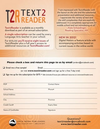“I am impressed with Text2Reader, with
                                                                       the layout on the site and the substantial
                                                                        presentation and additional resources…
                                                                           I appreciate the variety of text and
                                                                        the skill complexities that are explicitly
                                                                      addressed. It is completely appropriate for
                                                                      middle school and not intimidating at all.”
  Text2Reader is available as a monthly                                            —Kate Schoedinger,
  download as part of an annual subscription.                                   Reading Specialist, NH
  A single subscription can be used by every
  Language Arts teacher in your school.                                  New in 2012!
  For $175.00 you’ll receive eight issues of                             Digital Nation—a feature article with
  Text2Reader plus a full year’s access to                               accompanying activities based on
  additional resources at Text2Reader.com!                               current issues in the online world.




     Please check a box and return this page to us by email (orders@orcabook.com)

❑ Email me a free sample!	                   Email: 	
                       (or visit www.text2reader.com and sign up for a free 7-day trial)
❑ Sign me up for the subscription for $175 + tax (Includes 8 issues plus additional resources on www.text2reader.com)


PO #	                                                     Contact Name

School Name	                                              Phone #

School Address

City	Province

Credit Card #	                                            Expiry Date

Name of Cardholder	                                       Signature



                                                                                Questions?
                                                                        text2reader@orcabook.com
                                                                           www.text2reader.com
 