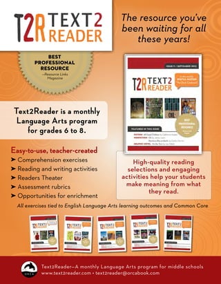 The resource you’ve
                                           been waiting for all
                                              these years!
             Best
         Professional
           Resource
            —Resource Links
              Magazine




Text2Reader is a monthly
 Language Arts program
    for grades 6 to 8.

Easy-to-use, teacher-created
  Comprehension exercises                       High-quality reading
  Reading and writing activities              selections and engaging
  Readers Theater                           activities help your students
  Assessment rubrics                         make meaning from what
                                                      they read.
  Opportunities for enrichment
  All exercises tied to English Language Arts learning outcomes and Common Core




           Text2Reader—A monthly Language Arts program for middle schools
           www.text2reader.com • text2reader@orcabook.com
 