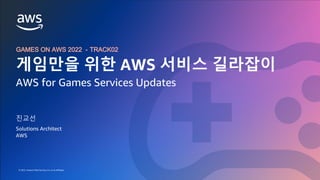 GAMES ON AWS 2022
© 2022, Amazon Web Services, Inc. or its affiliates.
© 2022, Amazon Web Services, Inc. or its affiliates.
GAMES ON AWS 2022 - TRACK02
게임만을 위한 AWS 서비스 길라잡이
AWS for Games Services Updates
진교선
Solutions Architect
AWS
 