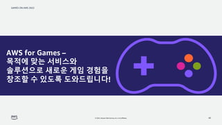 GAMES ON AWS 2022
© 2022, Amazon Web Services, Inc. or its affiliates. 40
AWS for Games –
목적에 맞는 서비스와
솔루션으로 새로운 게임 경험을
창조할...